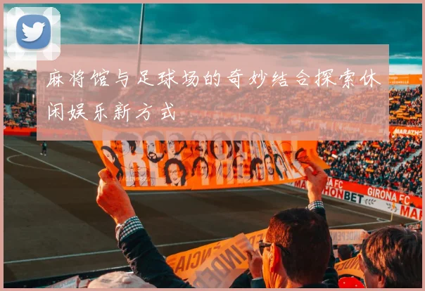 麻将馆与足球场的奇妙结合探索休闲娱乐新方式