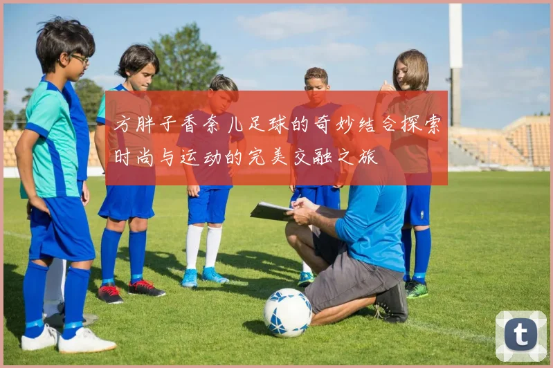 方胖子香奈儿足球的奇妙结合探索时尚与运动的完美交融之旅